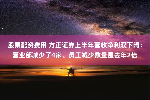 股票配资费用 方正证券上半年营收净利双下滑：营业部减少了4家、员工减少数量是去年2倍