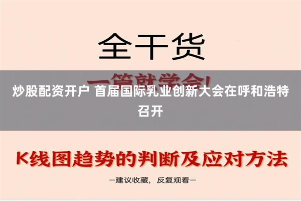 炒股配资开户 首届国际乳业创新大会在呼和浩特召开