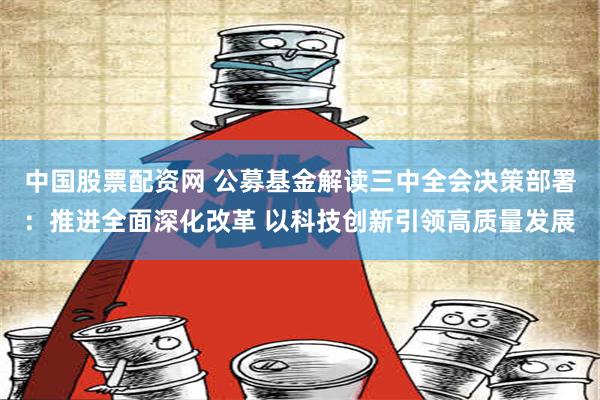 中国股票配资网 公募基金解读三中全会决策部署：推进全面深化改革 以科技创新引领高质量发展