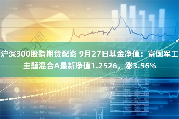 沪深300股指期货配资 9月27日基金净值：富国军工主题混合A最新净值1.2526，涨3.56%