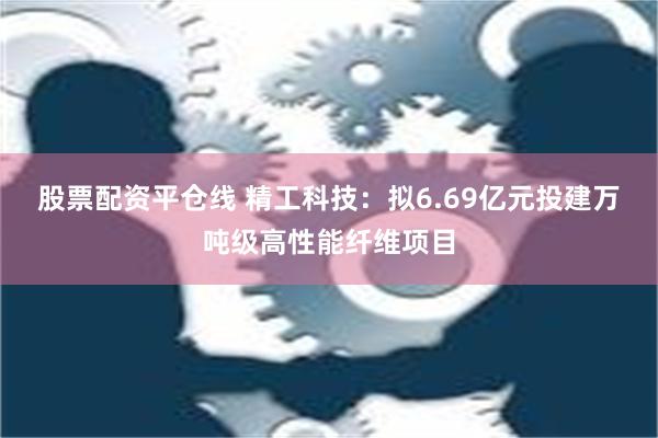 股票配资平仓线 精工科技：拟6.69亿元投建万吨级高性能纤维项目