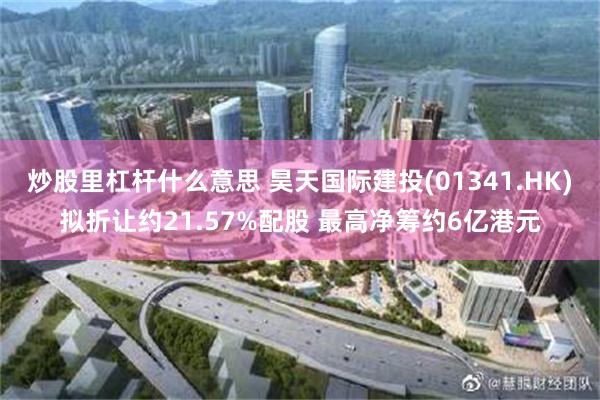 炒股里杠杆什么意思 昊天国际建投(01341.HK)拟折让约21.57%配股 最高净筹约6亿港元