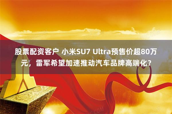 股票配资客户 小米SU7 Ultra预售价超80万元，雷军希望加速推动汽车品牌高端化？