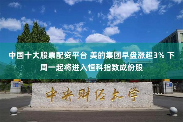 中国十大股票配资平台 美的集团早盘涨超3% 下周一起将进入恒科指数成份股