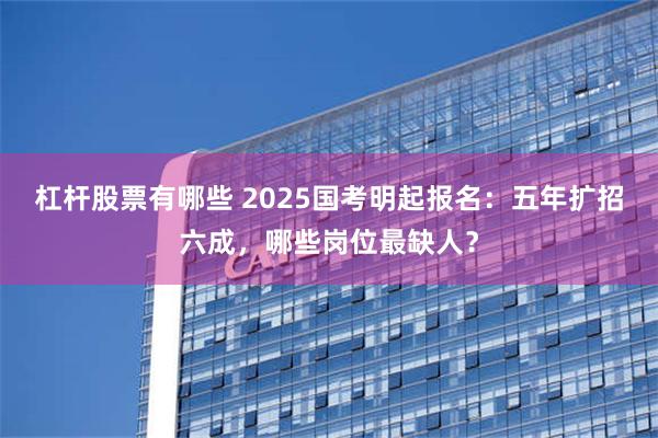 杠杆股票有哪些 2025国考明起报名：五年扩招六成，哪些岗位最缺人？