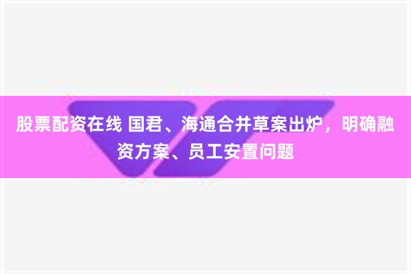 股票配资在线 国君、海通合并草案出炉，明确融资方案、员工安置问题