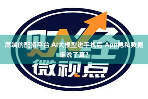 高端的配资平台 AI大模型进手机后 App隐私数据谁说了算？