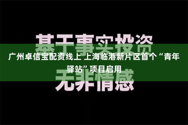 广州卓信宝配资线上 上海临港新片区首个“青年驿站”项目启用