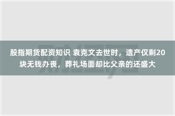 股指期货配资知识 袁克文去世时，遗产仅剩20块无钱办丧，葬礼场面却比父亲的还盛大