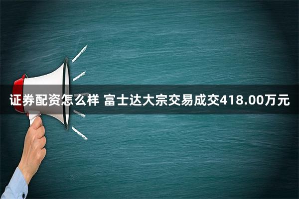 证券配资怎么样 富士达大宗交易成交418.00万元