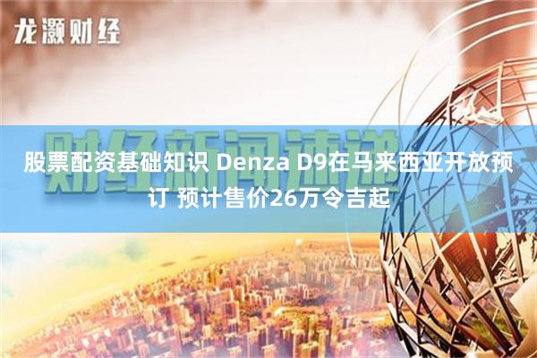 股票配资基础知识 Denza D9在马来西亚开放预订 预计售价26万令吉起